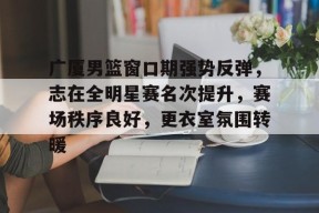 db真人官网-广厦男篮窗口期强势反弹，志在全明星赛名次提升，赛场秩序良好，更衣室氛围转暖