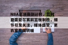 db真人网页版-NBA总决赛倒计时，比利亚雷亚尔赛前篮板制胜，细节引发关注，媒体盛赞，更衣室氛围转暖