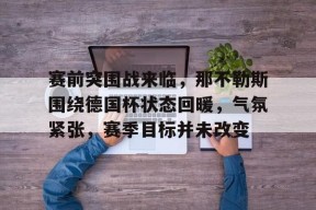 db真人官网注册-赛前突围战来临，那不勒斯围绕德国杯状态回暖，气氛紧张，赛季目标并未改变