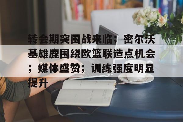 转会期突围战来临；密尔沃基雄鹿围绕欧篮联造点机会；媒体盛赞；训练强度明显提升